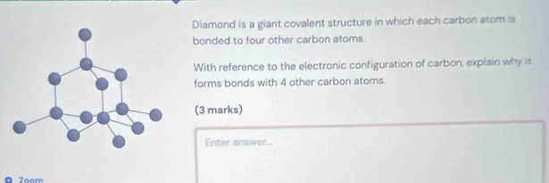 Diamond is a giant covalent structure in which each carbon atom is 
bonded to four other carbon atoms. 
With reference to the electronic configuration of carbon, explain why it 
forms bonds with 4 other carbon atoms. 
(3 marks) 
Enter answer... 
ā Zaom