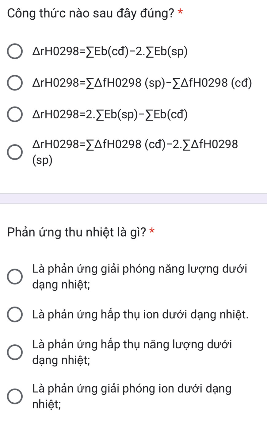 Công thức nào sau đây đúng? *
△ rH0298=sumlimits Eb(cd)-2.sumlimits Eb(sp)
△ rH0298=sumlimits △ fH0298(sp)-sumlimits △ fH0298(cd)
△ rH0298=2.sumlimits Eb(sp)-sumlimits Eb(cd)
△ rH0298=sumlimits △ fH0298(cd)-2.sumlimits △ fH0298
(sp)
Phản ứng thu nhiệt là gì? *
Là phản ứng giải phóng năng lượng dưới
dạng nhiệt;
Là phản ứng hấp thụ ion dưới dạng nhiệt.
Là phản ứng hấp thụ năng lượng dưới
dạng nhiệt;
Là phản ứng giải phóng ion dưới dạng
nhiệt;