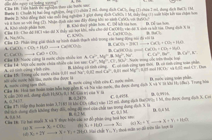 dẫn đến nguy cơ loãng xương? A. Ba.
 
Câu 10: Tiền hành thí nghiệm theo các bước sau:
Bước 1: Chuẩn bị hai ống nghiệm, ống (1) chứa 2 mL dung dịch CaCl_2 bng(2) chứa 2 mL dung dịch BaCl_21M.
Bước 2: Nhỏ đồng thời vào mỗi ống nghiệm 3 giọt dung dịch CuSO_41M với , thấy ống (1) xuất hiện kết tủa chậm hơn
và ít hơn so với ống (2). Nhận định nào sau đây đúng khi so sánh ở CaSO_4 BaSO_4
A. Khó nhiệt phân hơn. B. Khó thuỷ phân hơn. C. Dễ kết tủa hơn. D Doverline c tan hơn.
Câu 11: Cho dd HCl vào dd X thấy sủi bọt khí, nếu cho dd Ca(OH)_2 : vào dd X sinh ra kết tùa. Dung dịch X là
C. KNO_3. C. Ca(HCO_3)_2. D. BaCl_2.
A. Na_2SO_4.
Câu 12: Phản ứng giải thích sự hình thành thạch nhũ trong các hang động núi đá vôi là
B. CaCO_3+2HClto CaCl_2+CO_2+H_2O.
A. CaCO_3+CO_2+H_2Oto Ca(HCO_3)_2. D. Ca(HCO_3)_2leftharpoons CaCO_3+CO_2+H_2O. D. Ca^(2+),K^+.
C. CaCO_3to CaO+CO_2. Ca^(2+),Mg^(2+). B. Mg^(2+),Na^+. C. Ca^(2+),Ba^(2+).
Câu 13: Nước cứng là nước chứa nhiều ion A.
Câu 14: Một cốc nước chứa nhiều các ion sau: Ca^(2+),Mg^(2+) .CF SO_4^((2-) * Nước trong cốc trên thuộc loại
A. có tính cứng vĩnh cửu. B. không có tính cứng. C. có tính cứng tạm thời. D. có tính cứng toàn phần.
* Câu 15: Trong cốc nước chứa 0,01 mol Na^+);0,02molCa^(2+),0,01molMg^(2+) :0.05m nol HCO_3^(- và D ,02 mol Cl·. Đun
sối cốc nước hồi lâu, nước thu được là
A. nước cứng tạm thời. B. nước cứng vĩnh cửu.C. nước mềm. D. nước cứng toàn phần.
Câu 16: Hoà tan hoàn toàn hỗn hợp gồm K và Na vào nước, thu được dung dịch X và V lít khí H_2) (dkc). Trung hòa
X cần 200 mL dung dịch H_2SO_40,1 Mì Giá trị của V là
A. 0,7437. B. 0,2479. C. 0,4958. D. 0,9916.
Cầu 17: Hắp thụ hoàn toàn 3,7185 lít khí CO_2 (dkc) vào 125 mL dung dịch Ba(OH)_21M 1, thu được dung dịch X. Coi
thể tích dung dịch không thay đổi, nồng độ mol của chất tan trong dung dịch X là
A. 0,6 M. B. 0,2 M. C. 0,1 M. D. 0,4 M.
Câu 18: Từ hai muối X và Y thực hiện các sơ đồ phản ứng hoá học sau: X_2+Y,to X+Y_1+H_2O;
(a) Xto X_1+CO_2; (b) X_1+H_2Oto X_2; (c)
(d) X_2+2Yto X+Y_2+2H_2O. Hai chất Y_1,Y_2 thoả mãn sơ đồ trên lần lượt là