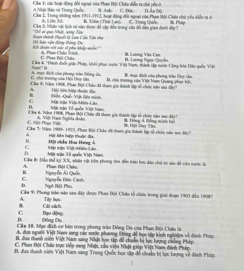 các hoạt động đối ngoại của Phan Bội Châu diễn ra chủ yếu ở
A.Nhật Bản và Trung Quốc. B. Anh. C. Đức. D.Ấn Độ.
Câu 2. Trong những năm 1911-1912, hoạt động đối ngoại của Phan Bội Châu chủ yếu diễn ra ở
A. Liên Xô. B. Xiêm (Thái Lan). C. Trung Quốc. D. Pháp
Câu 3. Nhân vật lịch sử nào được đề cập đến trong câu đổ dân gian dưới đây?
*Đổ ai qua Nhật, sang Tàu
Soạn thành Huyết lệ Lưu Cầu Tân thư
Hộ hào vận động Đông Du
Kết đoàn với các sĩ phu khắp miền? ''
A. Phan Châu Trinh. B. Lương Văn Can.
C. Phan Bội Châu. D. Lương Ngọc Quyến.
Câu 4. “Đánh đuổi giặc Pháp, khôi phục nước Việt Nam, thành lập nước Cộng hòa Dân quốc Việt
Nam" là
A. mục đích của phong trào Đông du. B. mục đích của phong trào Duy tân.
C. chủ trương của Hội Duy tân. D. chủ trương của Việt Nam Quang phục hội.
Câu 5: Năm 1908, Phan Bội Châu đã tham gia thành lập tổ chức nào sau đây?
A. Hội liên hiệp thuộc địa.
B. Điền -Quế- Việt liên minh.
C. Mặt trận Việt-Miên-Lào.
D. Mặt trận Tổ quốc Việt Nam.
Câu 6. Năm 1908, Phan Bội Châu đã tham gia thành lập tổ chức nào sau đây?
A. Việt Nam Nghĩa đoàn. B. Đồng Á Đồng minh hội
C. Hội Phục Việt. D. Hội Duy Tân.
Câu 7: Năm 1909- 1925, Phan Bội Châu đã tham gia thành lập tổ chức nào sau đây?
A.  Hội liên hiệp thuộc địa.
B.  Hội chấn Hoa Hưng Á
C. Mặt trận Việt-Miên-Lào.
D. Mặt trận Tổ quốc Việt Nam.
Câu 8: Đầu thế kỷ XX, nhân vật tiên phong tìm đến trào lưu dân chủ tư sản đề cứu nước là
A. Phan Bội Châu.
B. Nguyễn Ái Quốc.
C. Nguyễn Đức Cảnh.
D. Ngô Bội Phu.
Câu 9: Phong trào nào sau đây được Phan Bội Châu tổ chức trong giai đoạn 1905 đến 1908?
A. Tây học.
B. Cải cách.
C. Bạo động.
D. Đông Du.
Câu 10. Mục đích cơ bản trong phong trào Đông Du của Phan Bội Châu là
A. đưa người Việt Nam sang các nước phương Đông đề học tập kinh nghiệm về đánh Pháp.
B. đưa thanh niên Việt Nam sang Nhật học tập để chuẩn bị lực lượng chống Pháp.
C. Phan Bội Châu trực tiếp sang Nhật, cầu viện Nhật giúp Việt Nam đánh Pháp.
D. đưa thanh niên Việt Nam sang Trung Quốc học tập để chuẩn bị lực lượng về đánh Pháp.