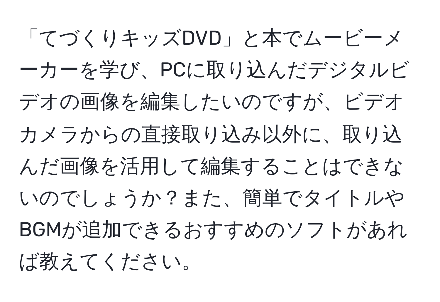 「てづくりキッズDVD」と本でムービーメーカーを学び、PCに取り込んだデジタルビデオの画像を編集したいのですが、ビデオカメラからの直接取り込み以外に、取り込んだ画像を活用して編集することはできないのでしょうか？また、簡単でタイトルやBGMが追加できるおすすめのソフトがあれば教えてください。