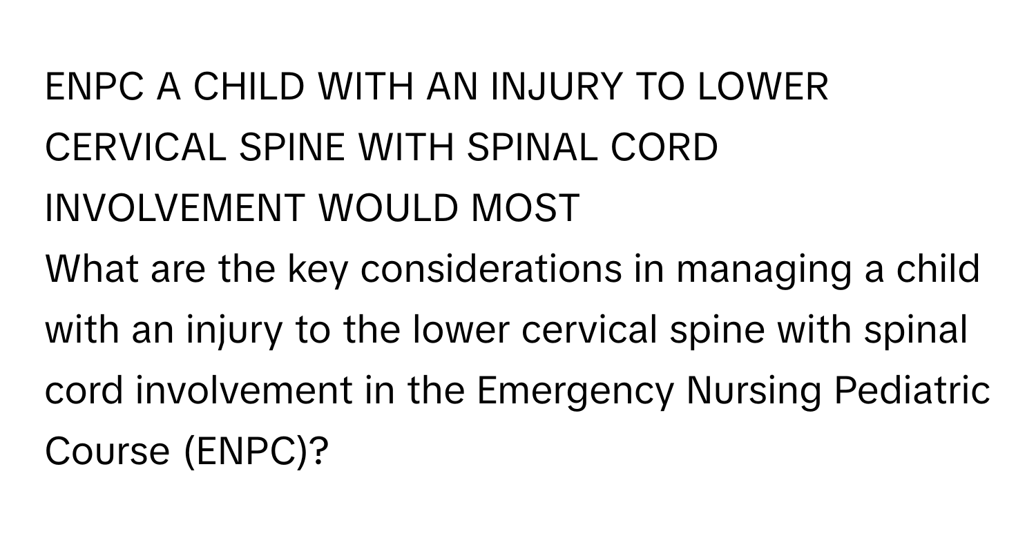 ENPC A CHILD WITH AN INJURY TO LOWER CERVICAL SPINE WITH SPINAL CORD INVOLVEMENT WOULD MOST 
What are the key considerations in managing a child with an injury to the lower cervical spine with spinal cord involvement in the Emergency Nursing Pediatric Course (ENPC)?