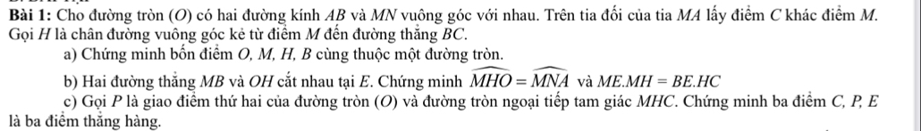 Cho đường tròn (O) có hai đường kính AB và MN vuông góc với nhau. Trên tia đối của tia MA lấy điểm C khác điểm M. 
Gọi H là chân đường vuông góc kẻ từ điểm M đến đường thắng BC. 
a) Chứng minh bốn điểm O, M, H, B cùng thuộc một đường tròn. 
b) Hai đường thắng MB và OH cắt nhau tại E. Chứng minh widehat MHO=widehat MNA và ME.MH=BE.HC
c) Gọi P là giao điểm thứ hai của đường tròn (O) và đường tròn ngoại tiếp tam giác MHC. Chứng minh ba điểm C, P, E 
là ba điểm thắng hàng.