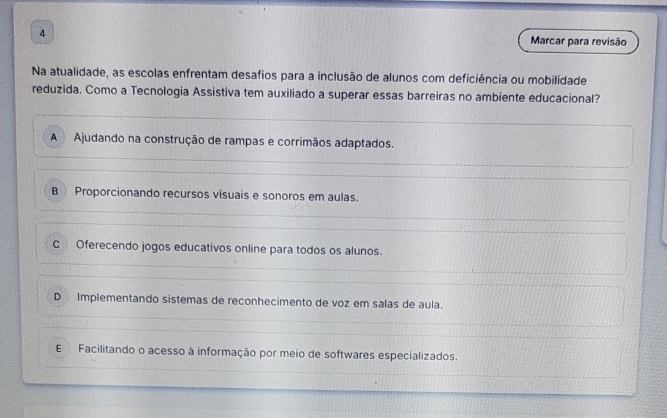 Marcar para revisão
Na atualidade, as escolas enfrentam desafios para a inclusão de alunos com deficiência ou mobilidade
reduzida. Como a Tecnologia Assistiva tem auxiliado a superar essas barreiras no ambiente educacional?
A Ajudando na construção de rampas e corrimãos adaptados.
B Proporcionando recursos visuais e sonoros em aulas.
C Oferecendo jogos educativos online para todos os alunos.
D Implementando sistemas de reconhecimento de voz em salas de aula.
E Facilitando o acesso à informação por meio de softwares especializados.