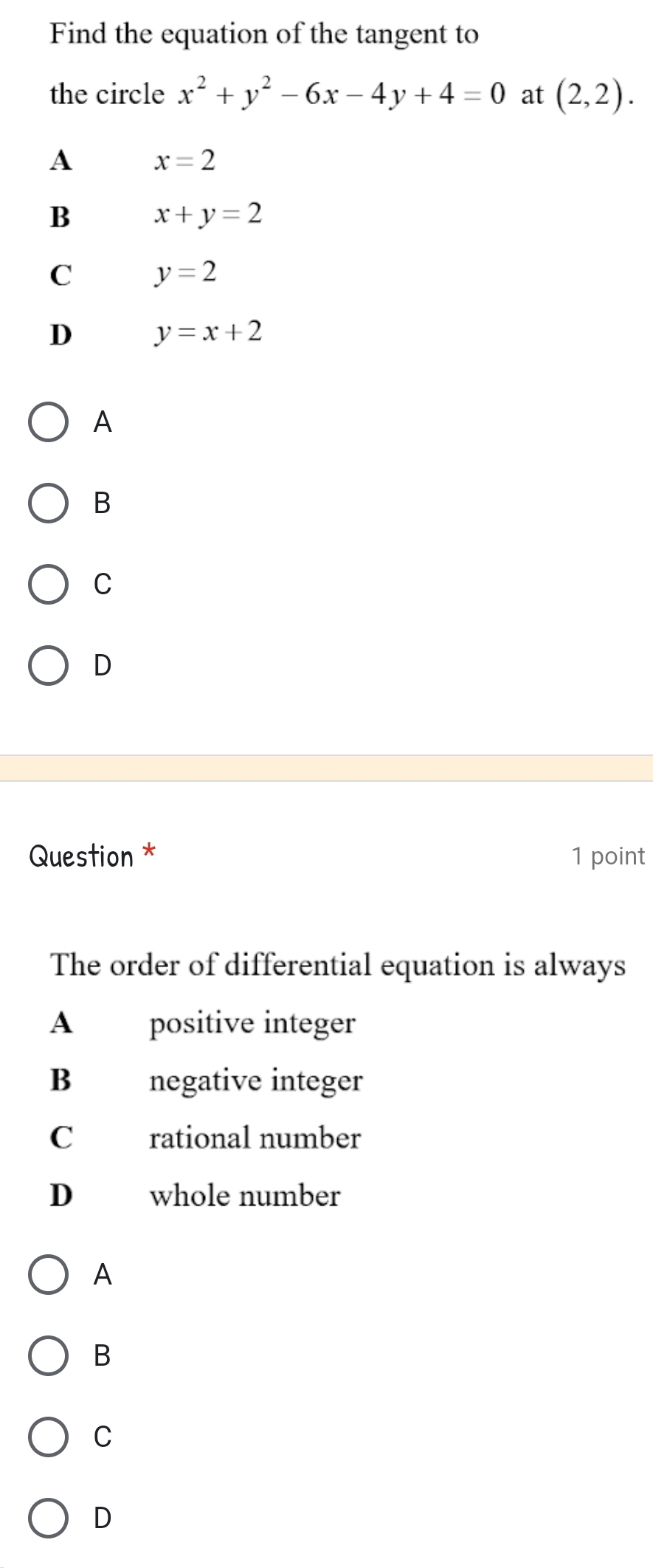 Find the equation of the tangent to
the circle x^2+y^2-6x-4y+4=0 at (2,2).
A x=2
B x+y=2
C y=2
D y=x+2
A
B
C
D
Question * 1 point
The order of differential equation is always
A positive integer
B negative integer
C rational number
D whole number
A
B
C
D