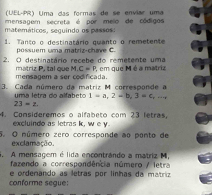 (UEL-PR) Uma das formas de se enviar uma 
mensagem secreta é por meio de códigos 
matemáticos, seguindo os passos: 
1. Tanto o destinatário quanto o remetente 
possuem uma matriz-chave C. 
2. O destinatário recebe do remetente uma 
matriz P, tal que M. C=P , em que M é a matriz 
mensagem a ser codificada 
3. Cada número da matriz M corresponde a 
uma letra do alfabeto 1=a, 2=b, 3=c,...,
23=z. 
4. Consideremos o alfabeto com 23 letras, 
excluindo as letras k, w e y. 
5. O número zero corresponde ao ponto de 
exclamação. 
S. A mensagem é lida encontrândo a matriz M, 
fazendo a correspondência número / letra 
e ordenando as letras por línhas da matriz 
conforme segue: