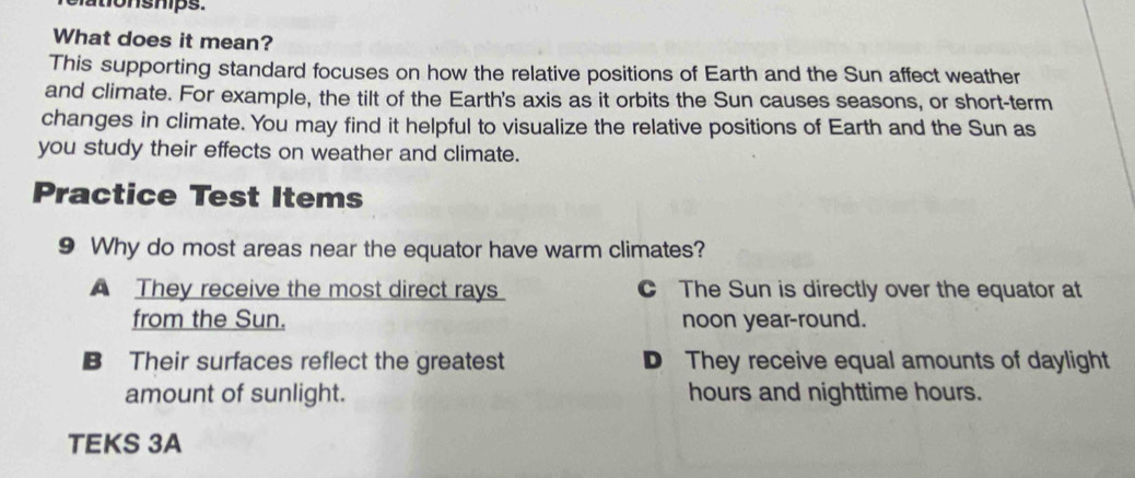 tio nships.
What does it mean?
This supporting standard focuses on how the relative positions of Earth and the Sun affect weather
and climate. For example, the tilt of the Earth's axis as it orbits the Sun causes seasons, or short-term
changes in climate. You may find it helpful to visualize the relative positions of Earth and the Sun as
you study their effects on weather and climate.
Practice Test Items
9 Why do most areas near the equator have warm climates?
A They receive the most direct rays C The Sun is directly over the equator at
from the Sun. noon year-round.
B Their surfaces reflect the greatest D They receive equal amounts of daylight
amount of sunlight. hours and nighttime hours.
TEKS 3A