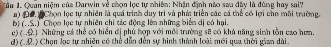 Tâu 1. Quan niệm của Darwin về chọn lọc tự nhiên: Nhận định nào sau đây là đúng hay sai?
a) (0.) Chọn lọc tự nhiên là quá trình duy trì và phát triển các cá thể có lợi cho môi trường.
b) (..S.) Chọn lọc tự nhiên chỉ tác động lên những biến dị có hại.
c) (. .Đ.) Những cá thể có biến dị phù hợp với môi trường sẽ có khả năng sinh tồn cao hơn.
d) (. Đ.) Chọn lọc tự nhiên có thể dẫn đến sự hình thành loài mới qua thời gian dài.