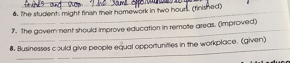 The students might finish their homework in two hours. (finished) 
_ 
7. The government should improve education in remote areas. (improved) 
_ 
8. Businesses could give people equal opportunities in the workplace. (given) 
_