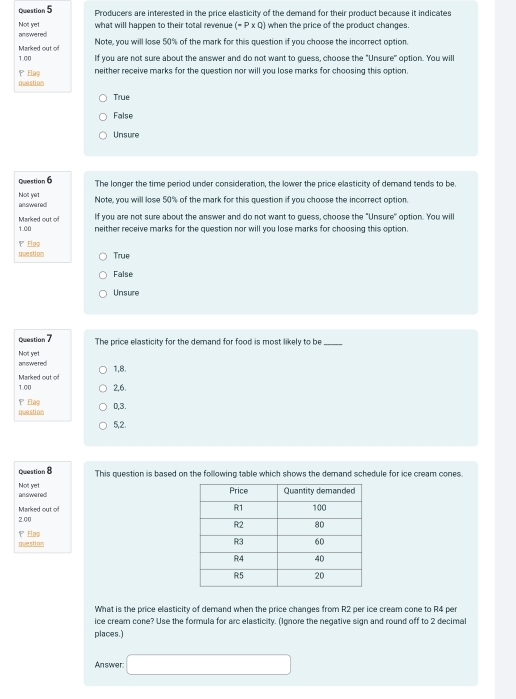 Producers are interested in the price elasticity of the demand for their product because it indicates
what will happen to their total revenue (-P* Q) when the price of the product changes.
Not yet answered
Marked out of Note, you will lose 50% of the mark for this question if you choose the incorrect option.
1.00 If you are not sure about the answer and do not want to guess, choose the "Unsure" option. You wil
' Elag neither receive marks for the question nor will you lose marks for choosing this option.
question
True
False
Unsure
Question 6 The longer the time period under consideration, the lower the price elasticity of demand tends to be.
Not yet enswered
Note, you will lose 50% of the mark for this question if you choose the incorrect option.
1.00 Marked out o If you are not sure about the answer and do not want to guess, choose the "Unsure" option. You will
neither receive marks for the question nor will you lose marks for choosing this option.
''' Elag question True
False
Unsure
Question 7 The price elasticity for the demand for food is most likely to be_
answered Nott yet
1,8.
1.00 Marked out of
2,6.
question Elag 0,3.
5,2.
Question 8 This question is based on the following table which shows the demand schedule for ice cream cones.
Not yet answered
Marked out of
2.00
question ' Elag
What is the price elasticity of demand when the price changes from R2 per ice cream cone to R4 per
ice cream cone? Use the formula for arc elasticity. (Ignore the negative sign and round off to 2 decimal
places.)
Answer: □