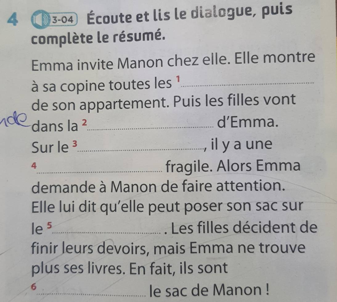 4 3-04 Écoute et lis le dialogue, puis 
complète le résumé. 
Emma invite Manon chez elle. Elle montre 
à sa copine toutes les 1_ 
de son appartement. Puis les filles vont 
dans la ²_ 
d’Emma. 
Sur le ³_ il y a une 

4 
_fragile. Alors Emma 
demande à Manon de faire attention. 
Elle lui dit qu’elle peut poser son sac sur 
le 5 _ Les filles décident de 
finir leurs devoirs, mais Emma ne trouve 
plus ses livres. En fait, ils sont 
6 
_le sac de Manon !