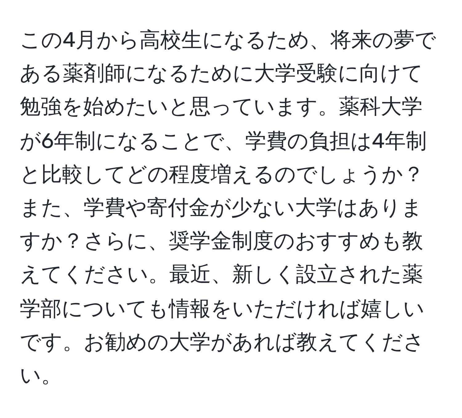 この4月から高校生になるため、将来の夢である薬剤師になるために大学受験に向けて勉強を始めたいと思っています。薬科大学が6年制になることで、学費の負担は4年制と比較してどの程度増えるのでしょうか？また、学費や寄付金が少ない大学はありますか？さらに、奨学金制度のおすすめも教えてください。最近、新しく設立された薬学部についても情報をいただければ嬉しいです。お勧めの大学があれば教えてください。