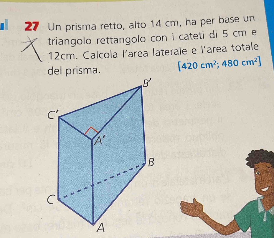 Un prisma retto, alto 14 cm, ha per base un
triangolo rettangolo con i cateti di 5 cm e
12cm. Calcola larea laterale e l’area totale
del prisma.
[420cm^2;480cm^2]