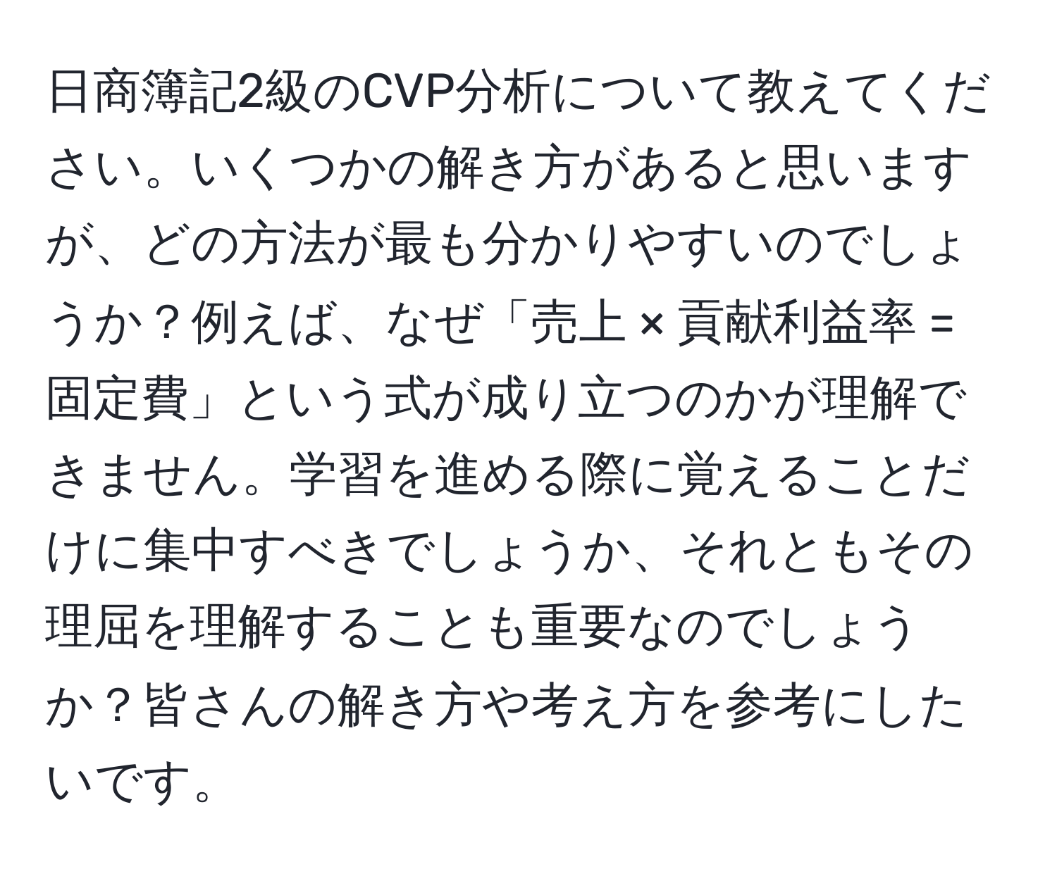 日商簿記2級のCVP分析について教えてください。いくつかの解き方があると思いますが、どの方法が最も分かりやすいのでしょうか？例えば、なぜ「売上 × 貢献利益率 = 固定費」という式が成り立つのかが理解できません。学習を進める際に覚えることだけに集中すべきでしょうか、それともその理屈を理解することも重要なのでしょうか？皆さんの解き方や考え方を参考にしたいです。