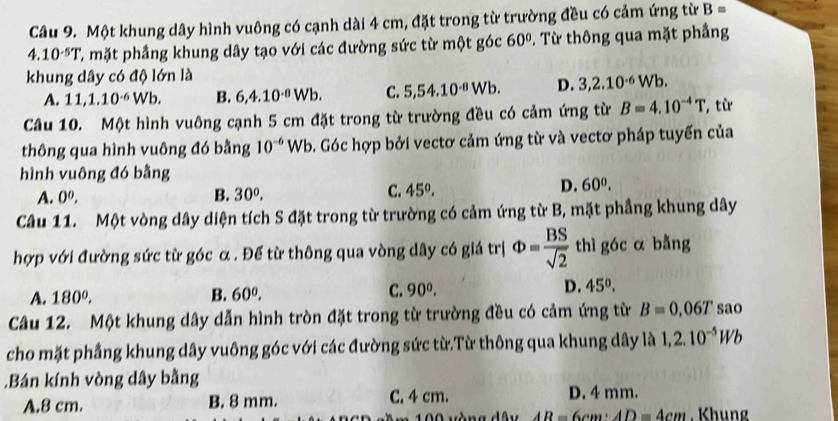 Một khung dây hình vuông có cạnh dài 4 cm, đặt trong từ trường đều có cảm ứng từ B=
4.10^(-5)T C mặt phầng khung dây tạo với các đường sức từ một góc 60°. Từ thông qua mặt phầng
khung dây có độ lớn là
A. 11,1.10^(-6)Wb. B. 6,4.10^(-8)Wb. C. 5,54.10^(-8)Wb. D. 3,2.10^(-6)Wb.
Câu 10. Một hình vuông cạnh 5 cm đặt trong từ trường đều có cảm ứng từ B=4.10^(-4)T '', từ
thông qua hình vuông đó bằng 10^(-6) Wb b. Góc hợp bởi vectơ cảm ứng từ và vectơ pháp tuyến của
hình vuông đó bằng
D.
A. 0^0, B. 30^0, C. 45°. 60^0.
Câu 11. Một vòng dây diện tích S đặt trong từ trường có cảm ứng từ B, mặt phầng khung dây
hợp với đường sức từ góc α . Để từ thông qua vòng dây có giá trị Phi = BS/sqrt(2)  thì góc α bằng
C.
A. 180^0. B. 60^0. 90^0. D. 45°.
Câầu 12. Một khung dây dẫn hình tròn đặt trong từ trường đều có cảm ứng từ B=0.06T sao
cho mặt phầng khung dây vuông góc với các đường sức từ.Từ thông qua khung dây là 1,2.10^(-5)Wb.Bán kính vòng dây bằng
A.8 cm. B. 8 mm. C. 4 cm. D. 4 mm.
0 0 vòng dây AR=6cm:AD=4cm. Khung