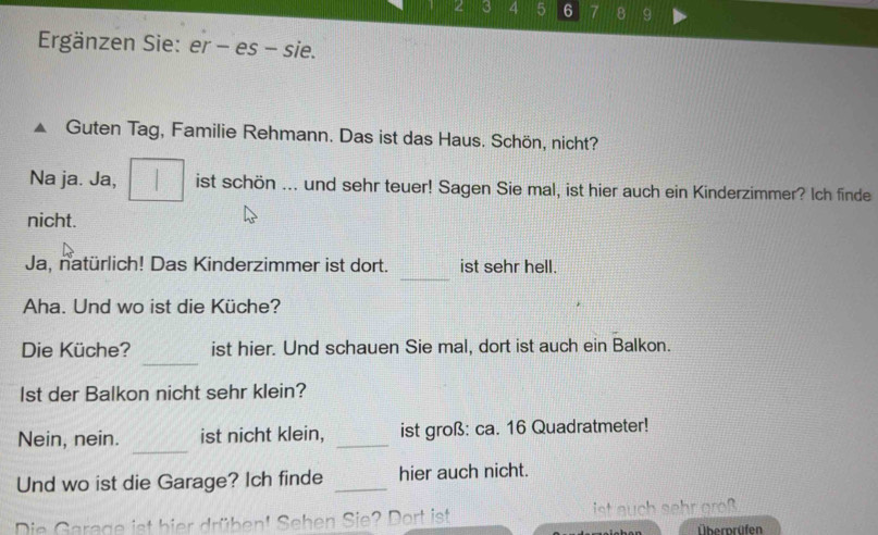 2 3 4 5 6 7 8 9
Ergänzen Sie: er - es - sie. 
Guten Tag, Familie Rehmann. Das ist das Haus. Schön, nicht? 
Na ja. Ja, ist schön ... und sehr teuer! Sagen Sie mal, ist hier auch ein Kinderzimmer? Ich finde 
nicht. 
_ 
Ja, natürlich! Das Kinderzimmer ist dort. ist sehr hell. 
Aha. Und wo ist die Küche? 
_ 
Die Küche? ist hier. Und schauen Sie mal, dort ist auch ein Balkon. 
lst der Balkon nicht sehr klein? 
_ 
Nein, nein. ist nicht klein, _ist groß: ca. 16 Quadratmeter! 
Und wo ist die Garage? Ich finde _hier auch nicht. 
Die Garage ist bier drüben! Sehen Sie? Dort ist ist seh greß 
Übernrüfen