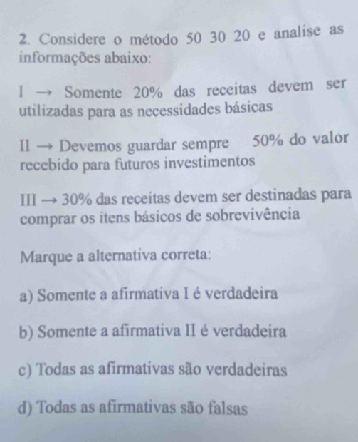 Considere o método 50 30 20 e analise as
informações abaixo:
I → Somente 20% das receitas devem ser
utilizadas para as necessidades básicas
II → Devemos guardar sempre 50% do valor
recebido para futuros investimentos
III → 30% das receitas devem ser destinadas para
comprar os itens básicos de sobrevivência
Marque a alternativa correta:
a) Somente a afirmativa I é verdadeira
b) Somente a afirmativa II é verdadeira
c) Todas as afirmativas são verdadeiras
d) Todas as afirmativas são falsas