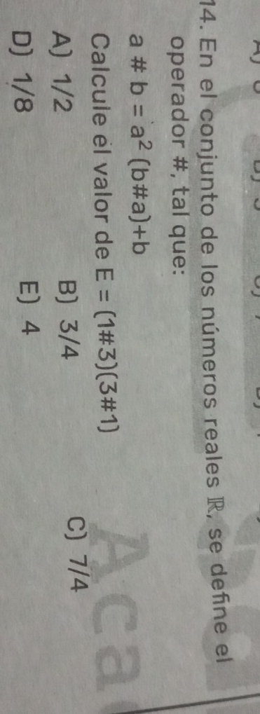 En el conjunto de los números reales R, se define el
operador #, tal que:
a# b=a^2(b!= a)+b
Calcule él valor de E=(1# 3)(3# 1)
A) 1/2 B) 3/4
C) 7/4
D) 1/8 E 4