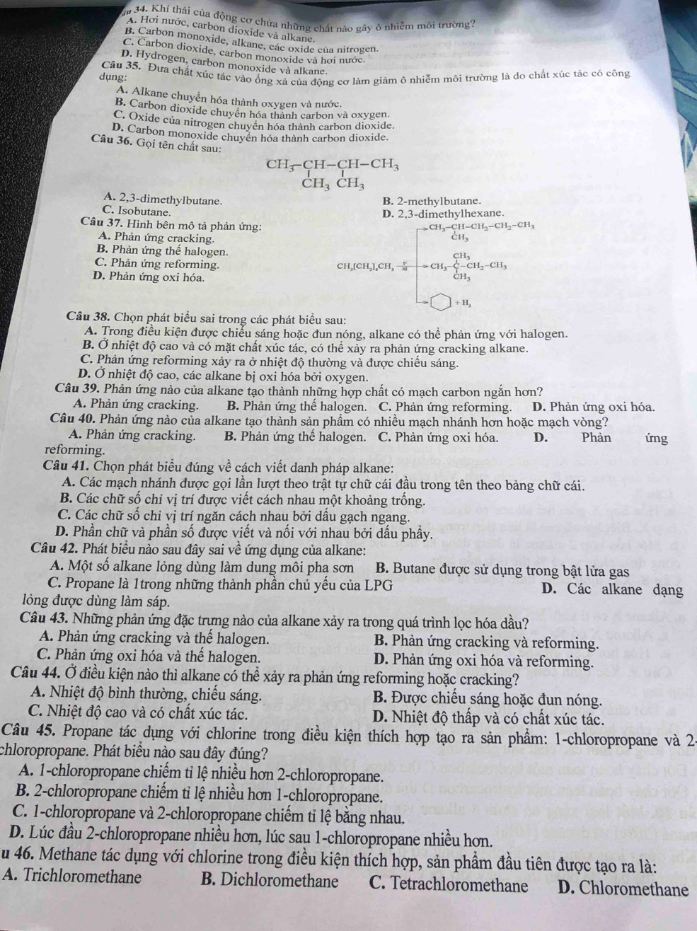 ậi 34. Khí thái của động cơ chứa những chất nào gây ô nhiễm môi trường?
A. Hơi nước, carbon dioxide và alkane.
B. Carbon monoxide, alkane, các oxide của nitrogen.
C. Carbon dioxide, carbon monoxide và hơi nước.
D. Hydrogen, carbon monoxide và alkane.
Câu 35. Đưa chất xúc tác vào ống xả của động cơ làm giảm ô nhiễm môi trường là do chất xúc tác có công
dụng:
A. Alkane chuyển hóa thành oxygen và nước.
B. Carbon dioxide chuyên hóa thành carbon và oxygen.
C. Oxide của nitrogen chuyên hóa thành carbon dioxide.
D. Carbon monoxide chuyền hóa thành carbon dioxide.
Câu 36. Gọi tên chất sau:
CH_3-CH-CH-CH_3
CH_3CH_3
A. 2,3-dimethylbutane. B. 2-methylbutane.
C. Isobutane.
D. 2,3-dimethylhexane.
Câu 37. Hình bên mô tả phản ứng: _3-CH-CH_2-CH_2-CH_3
A. Phản ứng cracking.
CH_3
B. Phản ứng thế halogen.
C. Phản ứng reforming. CH,[CH₃],CH, frac CH_3CH_3-CH_2-CH_3
D. Phản ứng oxi hóa.
+H_2
Câu 38. Chọn phát biểu sai trong các phát biểu sau:
A. Trong điều kiện được chiếu sáng hoặc đun nóng, alkane có thể phản ứng với halogen.
B. Ở nhiệt độ cao và có mặt chất xúc tác, có thể xảy ra phản ứng cracking alkane.
C. Phản ứng reforming xảy ra ở nhiệt độ thường và được chiếu sáng.
D. Ở nhiệt độ cao, các alkane bị oxi hóa bởi oxygen.
Câu 39. Phản ứng nào của alkane tạo thành những hợp chất có mạch carbon ngắn hơn?
A. Phản ứng cracking. B. Phản ứng thế halogen. C. Phản ứng reforming. D. Phản ứng oxi hóa.
Câu 40. Phản ứng nào của alkane tạo thành sản phẩm có nhiều mạch nhánh hơn hoặc mạch vòng?
A. Phản ứng cracking. B. Phản ứng thế halogen. C. Phản ứng oxi hóa. D. Phản
reforming. ứng
Câu 41. Chọn phát biểu đúng về cách viết danh pháp alkane:
A. Các mạch nhánh được gọi lần lượt theo trật tự chữ cái đầu trong tên theo bảng chữ cái.
B. Các chữ số chỉ vị trí được viết cách nhau một khoảng trống.
C. Các chữ số chỉ vị trí ngăn cách nhau bởi dấu gạch ngang.
D. Phần chữ và phần số được viết và nối với nhau bởi dấu phầy.
Câu 42. Phát biểu nào sau đây sai về ứng dụng của alkane:
A. Một số alkane lỏng dùng làm dung môi pha sơn  B. Butane được sử dụng trong bật lửa gas
C. Propane là 1trong những thành phần chủ yểu của LPG D. Các alkane dạng
lồng được dùng làm sáp.
Câu 43. Những phản ứng đặc trưng nào của alkane xảy ra trong quá trình lọc hóa dầu?
A. Phản ứng cracking và thế halogen. B. Phản ứng cracking và reforming.
C. Phản ứng oxi hóa và thế halogen. D. Phản ứng oxi hóa và reforming.
Câu 44. Ở điều kiện nào thì alkane có thể xảy ra phản ứng reforming hoặc cracking?
A. Nhiệt độ bình thường, chiếu sáng. B. Được chiếu sáng hoặc đun nóng.
C. Nhiệt độ cao và có chất xúc tác. D. Nhiệt độ thấp và có chất xúc tác.
Câu 45. Propane tác dụng với chlorine trong điều kiện thích hợp tạo ra sản phẩm: 1-chloropropane và 24
chloropropane. Phát biểu nào sau đây đúng?
A. 1-chloropropane chiếm tỉ lệ nhiều hơn 2-chloropropane.
B. 2-chloropropane chiếm tỉ lệ nhiều hơn 1-chloropropane.
C. 1-chloropropane và 2-chloropropane chiếm tỉ lệ bằng nhau.
D. Lúc đầu 2-chloropropane nhiều hơn, lúc sau 1-chloropropane nhiều hơn.
u 46. Methane tác dụng với chlorine trong điều kiện thích hợp, sản phẩm đầu tiên được tạo ra là:
A. Trichloromethane B. Dichloromethane C. Tetrachloromethane D. Chloromethane