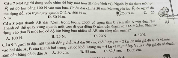 Một người dùng cuốc chim để bầy một hòn đá (như hình vẽ). Người ấy tác dụng một lực
overline F_2 có độ lớn bằng 100 N vào cán búa. Chiều dài cán là 50 cm. Momen của lực vector F_2 do người đó
tác dụng đối với trục quay quanh O là A. 500 N.m. B. 250 N.m.
N.m. D. 50 N.m. C. 25
Câu 8 Một thanh AB dài 7,5m; trọng lượng 200N có trọng tâm G cách đầu A một đoạn 2m.
Thanh có thể quay xung quanh một trục đi qua điểm O nằm trên thanh với OA=2,5m
dụng vào đầu B một lực có độ lớn bằng bao nhiêu để AB cân bằng nằm ngang? . Phải tác
A. 100 N. B. 25 N. C. 20 N. D. 10 N.
Câu 9 Người ta đặt một thanh đồng chất AB dài 90 cm, khối lượng m=2kg lên một giá đỡ tại O và móc
vào hai đầu A, B của thanh hai trọng vật có khối lượng m_1=4kg và m_2=6kg;. Vị trí O đặt giá đỡ để thanh
nằm cân bằng cách đầu A A. 50 cm. B. 55 cm. C. 52,5 cm. D. 60 cm.