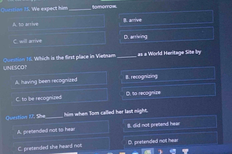 We expect him_ tomorrow.
A. to arrive B. arrive
C. will arrive D. arriving
Question 16. Which is the first place in Vietnam _as a World Heritage Site by
UNESCO?
A. having been recognized B. recognizing
C. to be recognized D. to recognize
Question 17. She_ him when Tom called her last night.
A. pretended not to hear B. did not pretend hear
C. pretended she heard not D. pretended not hear