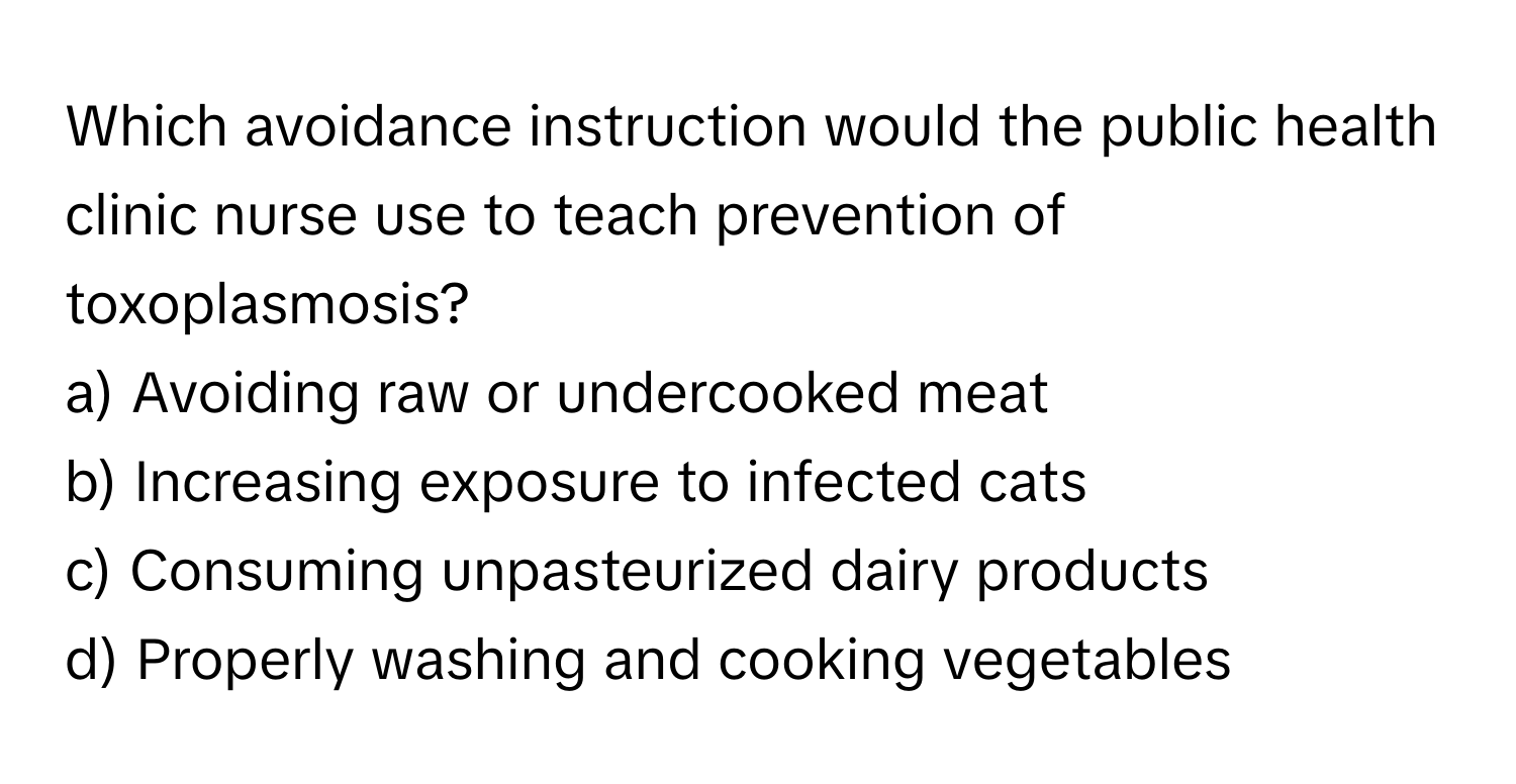 Which avoidance instruction would the public health clinic nurse use to teach prevention of toxoplasmosis?

a) Avoiding raw or undercooked meat 
b) Increasing exposure to infected cats 
c) Consuming unpasteurized dairy products 
d) Properly washing and cooking vegetables