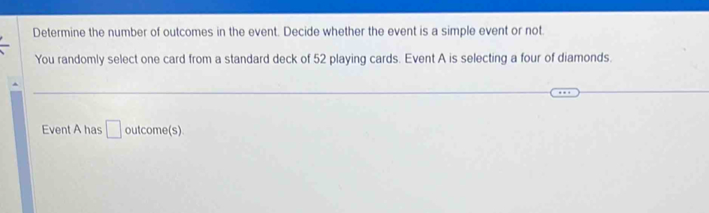 Determine the number of outcomes in the event. Decide whether the event is a simple event or not. 
You randomly select one card from a standard deck of 52 playing cards. Event A is selecting a four of diamonds. 
Event A has □ outcome(s).