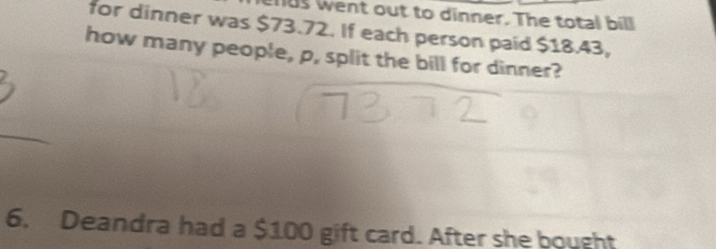 us went out to dinner. The total bill 
for dinner was $73.72. If each person paid $18.43, 
how many people, p, split the bill for dinner? 
6. Deandra had a $100 gift card. After she bought