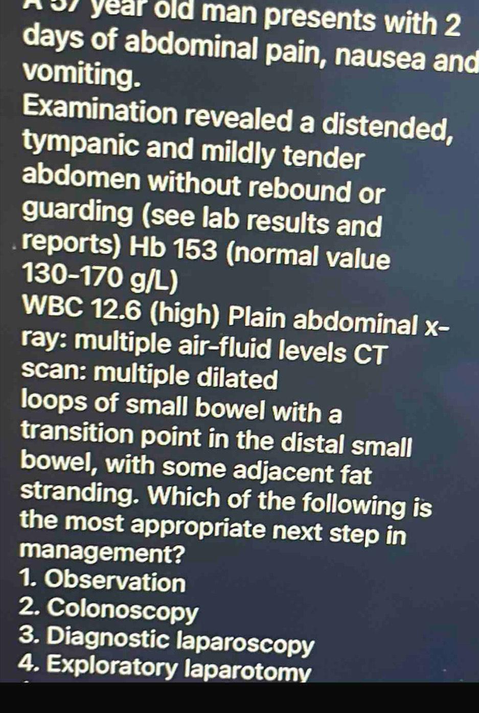 A 57 year old man presents with 2
days of abdominal pain, nausea and
vomiting.
Examination revealed a distended,
tympanic and mildly tender
abdomen without rebound or
guarding (see lab results and
reports) Hb 153 (normal value
130-170 g/L)
WBC 12.6 (high) Plain abdominal x -
ray: multiple air-fluid levels CT
scan: multiple dilated
loops of small bowel with a
transition point in the distal small
bowel, with some adjacent fat
stranding. Which of the following is
the most appropriate next step in
management?
1. Observation
2. Colonoscopy
3. Diagnostic laparoscopy
4. Exploratory laparotomy