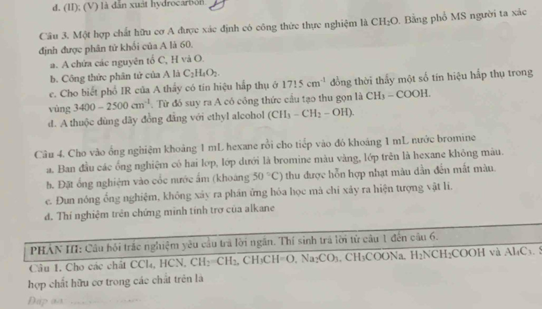 d. (II); (V) là dẫn xuật hydrocarbón.
Câu 3. Một hợp chất hữu cơ A được xác định có công thức thực nghiệm là CH_2O Bằng phổ MS người ta xác
định được phân tử khối của A là 60.
a. A chứa các nguyên tổ C, H và O.
b. Công thức phân tử của A là C_2H_4O_2.
c. Cho biết phổ IR của A thấy có tín hiệu hấp thụ ở 1715cm^(-1) đồng thời thấy một số tín hiệu hấp thụ trong
vùng 3400-2500cm^(-1). Từ đó suy ra A có công thức cầu tạo thu gọn là CH_3-COOH.
d. A thuộc dùng dãy đồng đẳng với ethyl alcohol (CH_3-CH_2-OH).
Câu 4. Cho vào ổng nghiệm khoảng 1 mL hexane rồi cho tiếp vào đó khoảng 1 mL nước bromine
a. Ban đầu các ống nghiệm có hai lớp, lớp dưới là bromine màu vàng, lớp trên là hexane không màu.
b. Đặt ổng nghiệm vào cốc nước ấm (khoảng 50°C) thu được hỗn hợp nhạt màu dần đến mất màu.
c. Đun nóng ổng nghiệm, không xảy ra phân ứng hóa học mả chi xảy ra hiện tượng vật li.
d. Thí nghiệm trên chứng minh tính trợ của alkane
PHÁN III: Câu hội trắc nghiệm yêu cầu trả lời ngắn. Thí sinh trá lời tử câu 1 đến câu 6.
Câu 1. Cho các chất CCl₄, HCN, CH_2=CH_2,CH_3CH=O,Na_2CO_3. .CH_3COONa H_2NCH_2COOHvaAl_4C_3.
hợp chất hữu cơ trong các chất trên là
Dip as