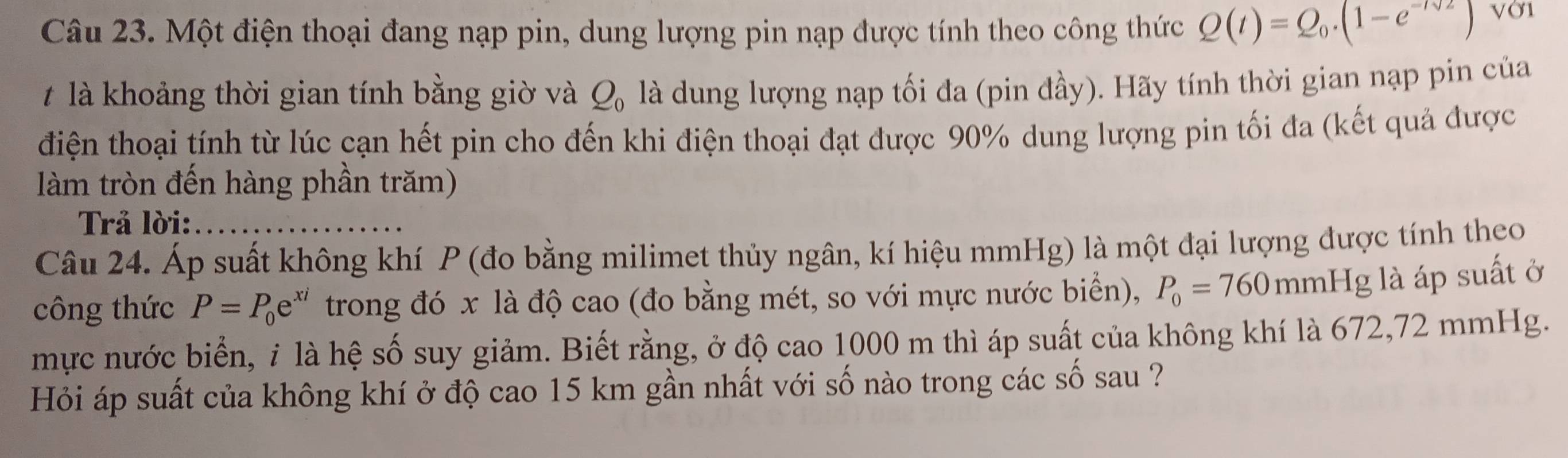 Một điện thoại đang nạp pin, dung lượng pin nạp được tính theo công thức Q(t)=Q_0.(1-e^(-tsqrt(2))) VỞ1 
# là khoảng thời gian tính bằng giờ và Q_0 là dung lượng nạp tối đa (pin đầy). Hãy tính thời gian nạp pin của 
điện thoại tính từ lúc cạn hết pin cho đến khi điện thoại đạt được 90% dung lượng pin tối đa (kết quả được 
làm tròn đến hàng phần trăm) 
Trả lời: 
Câu 24. Áp suất không khí P (đo bằng milimet thủy ngân, kí hiệu mmHg) là một đại lượng được tính theo 
công thức P=P_0e^(xi) trong đó x là độ cao (đo bằng mét, so với mực nước biển), P_0=760mmH g là áp suất ở 
mực nước biển, i là hệ số suy giảm. Biết rằng, ở độ cao 1000 m thì áp suất của không khí là 672, 72 mmHg. 
Hỏi áp suất của không khí ở độ cao 15 km gần nhất với số nào trong các số sau ?