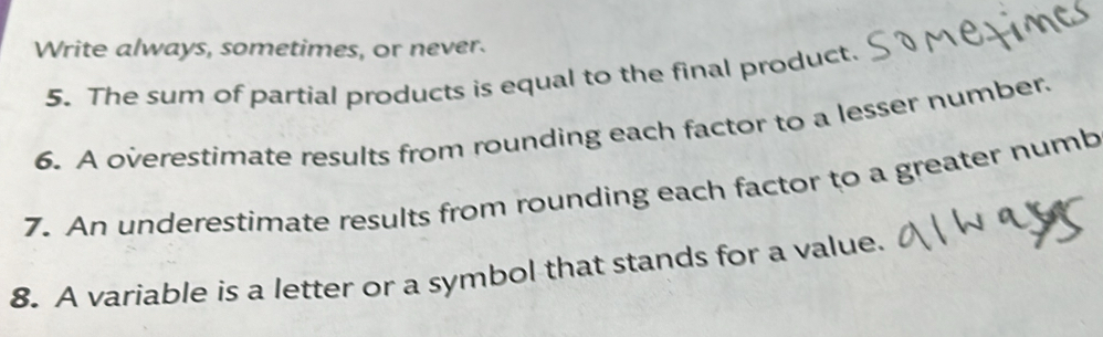 Write always, sometimes, or never. 
5. The sum of partial products is equal to the final product. 
6. A overestimate results from rounding each factor to a lesser number. 
7. An underestimate results from rounding each factor to a greater numb 
8. A variable is a letter or a symbol that stands for a value.