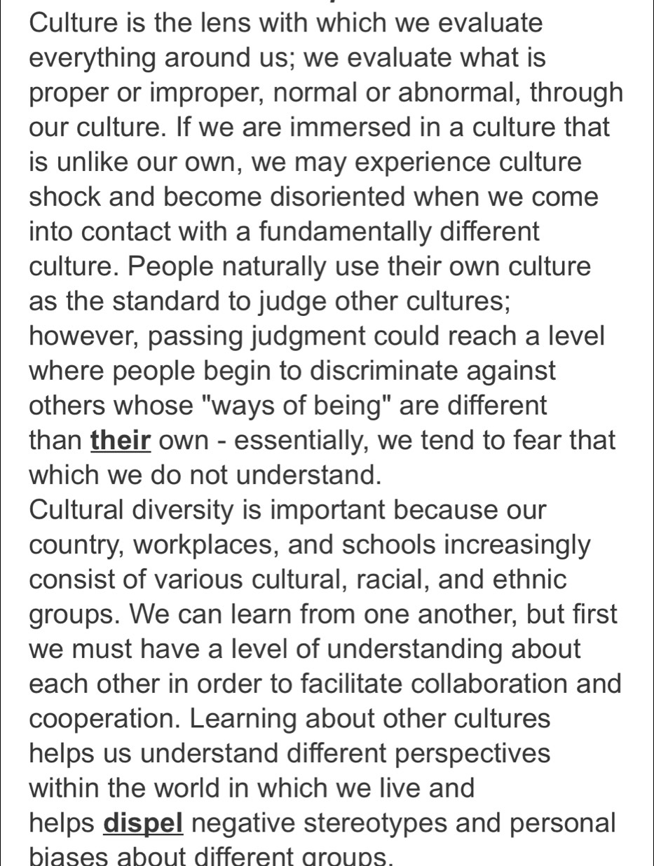 Culture is the lens with which we evaluate 
everything around us; we evaluate what is 
proper or improper, normal or abnormal, through 
our culture. If we are immersed in a culture that 
is unlike our own, we may experience culture 
shock and become disoriented when we come 
into contact with a fundamentally different 
culture. People naturally use their own culture 
as the standard to judge other cultures; 
however, passing judgment could reach a level 
where people begin to discriminate against 
others whose "ways of being" are different 
than their own - essentially, we tend to fear that 
which we do not understand. 
Cultural diversity is important because our 
country, workplaces, and schools increasingly 
consist of various cultural, racial, and ethnic 
groups. We can learn from one another, but first 
we must have a level of understanding about 
each other in order to facilitate collaboration and 
cooperation. Learning about other cultures 
helps us understand different perspectives 
within the world in which we live and 
helps dispel negative stereotypes and personal 
biases about different groups.