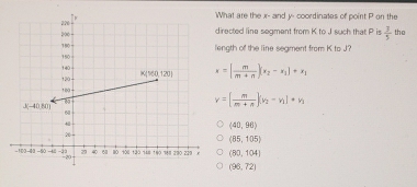 hat are the x- and y- coordinates of point P on the
irected line segment from K to J such that P is  3/5  the
ngth of the line segment from K to J?
x=[ m/m+n ](x_2-x_1)+x_1
v=[ m/m+n ](v_2-v_1)· v_1
(40,96)
(85,105)
(80,104)
(96,72)