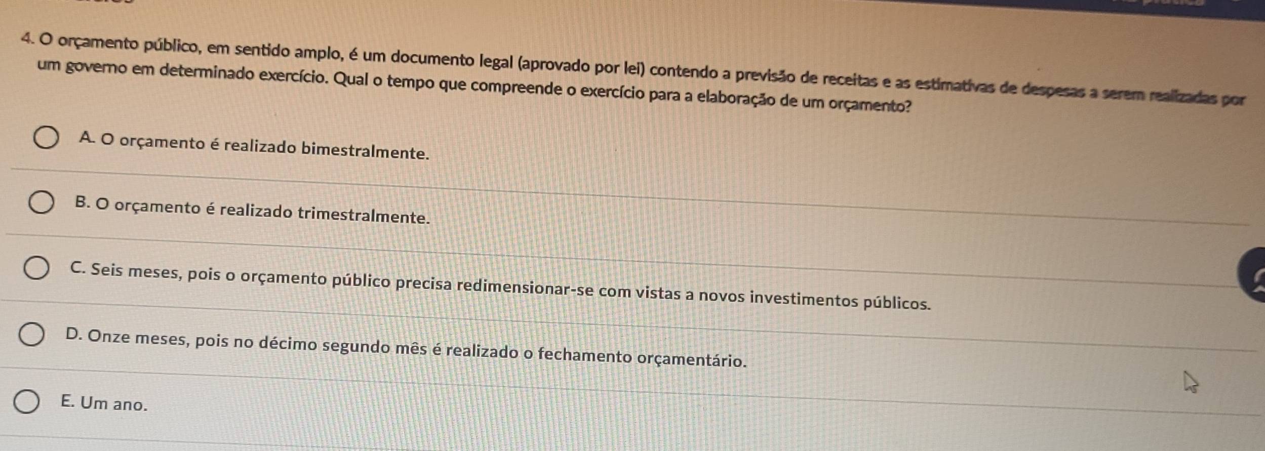 orçamento público, em sentido amplo, é um documento legal (aprovado por lei) contendo a previsão de receitas e as estimativas de despesas a serem realizadas por
um governo em determinado exercício. Qual o tempo que compreende o exercício para a elaboração de um orçamento?
A. O orçamento é realizado bimestralmente.
B. O orçamento é realizado trimestralmente.
C. Seis meses, pois o orçamento público precisa redimensionar-se com vistas a novos investimentos públicos.
D. Onze meses, pois no décimo segundo mês é realizado o fechamento orçamentário.
E. Um ano.