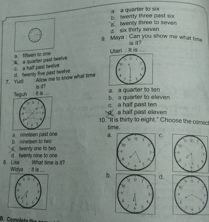 a. a quarter to six
b. twenty three past six
c twenty three to seven
d. six thirty seven
9. Maya : Can you show me what time
is it?
a. fifteen to one Utari : It is ....
b a quarter past twelve
10 2°
c. a half past twelve 11 12 1
d. twenty five past twelve
9 3
7. Yudi : Allow me to know what time . 8 4、
7 5
is it?
Teguh : It is .... a. a quarter to ten
b. a quarter to eleven
11 12 1
10 2
c. a half past ten
9 3
d. a half past eleven
8 4 、
1 6 5
10. “It is thirty to eight.” Choose the correct
time.
a. nineteen past one a.C.
b. nineteen to two
c. twenty one to two

d. twenty nine to one

8. Lisa : What time is it?

Widya : It is ....
b.
d.




B. Complete the