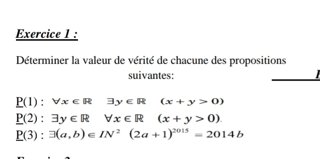 Déterminer la valeur de vérité de chacune des propositions 
suivantes:
_ P(1):forall x∈ R exists y∈ R (x+y>0)
_ P(2):exists y∈ R forall x∈ R (x+y>0).
_ P(3):exists (a,b)∈ IN^2(2a+1)^2015=2014b