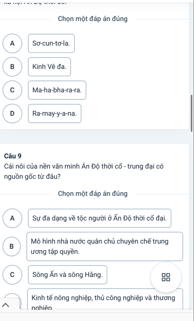 Chọn một đáp án đúng
A Sơ-cun-tơ-la.
B Kinh Vệ đa.
C Ma-ha-bha-ra-ra.
D Ra-may-y-a-na.
Câu 9
Cái nôi của nền văn minh Án Độ thời cổ - trung đại có
nguồn gốc từ đâu?
Chọn một đáp án đúng
A Sự đa dạng về tộc người ở Ấn Độ thời cổ đại.
Mô hình nhà nước quân chủ chuyên chế trung
B
ương tập quyền.
C Sông Ấn và sông Hằng.
38
Kinh tế nông nghiệp, thủ công nghiệp và thương
nahiên.