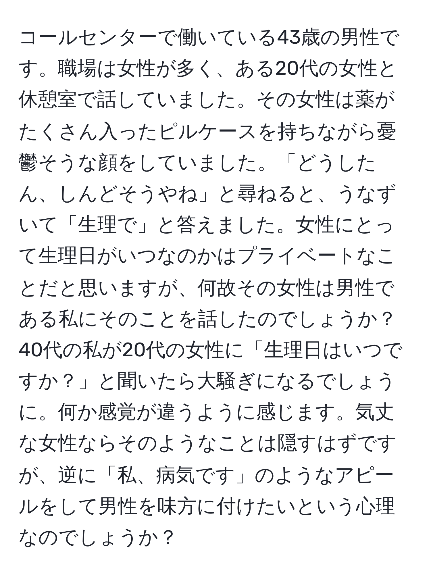 コールセンターで働いている43歳の男性です。職場は女性が多く、ある20代の女性と休憩室で話していました。その女性は薬がたくさん入ったピルケースを持ちながら憂鬱そうな顔をしていました。「どうしたん、しんどそうやね」と尋ねると、うなずいて「生理で」と答えました。女性にとって生理日がいつなのかはプライベートなことだと思いますが、何故その女性は男性である私にそのことを話したのでしょうか？ 40代の私が20代の女性に「生理日はいつですか？」と聞いたら大騒ぎになるでしょうに。何か感覚が違うように感じます。気丈な女性ならそのようなことは隠すはずですが、逆に「私、病気です」のようなアピールをして男性を味方に付けたいという心理なのでしょうか？