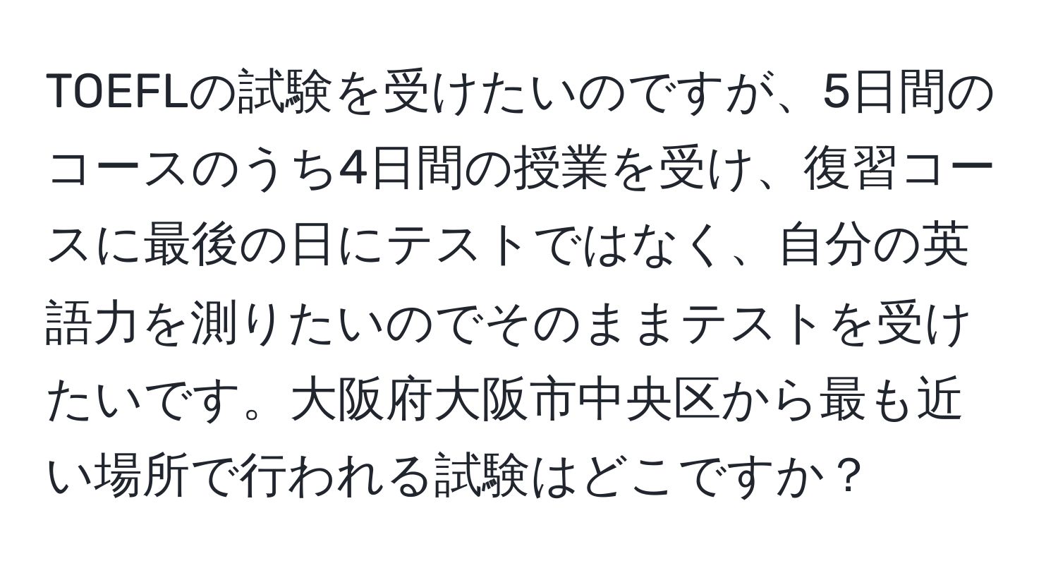 TOEFLの試験を受けたいのですが、5日間のコースのうち4日間の授業を受け、復習コースに最後の日にテストではなく、自分の英語力を測りたいのでそのままテストを受けたいです。大阪府大阪市中央区から最も近い場所で行われる試験はどこですか？