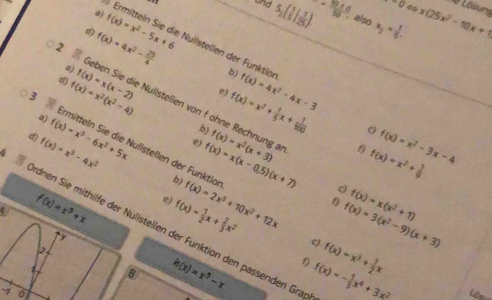 ^circ O
Ne Lösung
and S_2( 1/5 | 1/25 ). - 1080/58  also x_2= 1/5 . x(25x^2-10x+1)
a)
d)
Ermitteln Sie die Nullstellen der Funktion f(x)=4x^2-4x-3
a) f(x)=4x^2- 25/4  f(x)=x^2-5x+6
d)
a) f(x)=x^2(x^2-4) f(x)=x(x-2)
b)
e
2 eben Sie die Nullstellen von f ohne Rechnung a
3 
b) f(x)=x^2+ 1/5 x+ 1/100 
d) f(x)=x^3-6x^2+5x f(x)=x^2(x+3)
irmitteln Sie die Nullstellen der Funktio f(x)=2x^3+10x^2+12x
4 f(x)=x^3-4x^2
e)
b) f(x)=x(x-0.5)(x+7)
f(x)=x^2-3x-4
f(x)=x^2+ 1/9 
1 f(x)=x^3+x
e)
f(x)= 1/2 x+ 2/3 x^2
f) f(x)=x(x^2+1)
c f(x)=3(x^2-9)(x+3)
dnen Sie mithilfe der Nullstellen der Funktion den passenden Gra
y
2
B h(x)=x^5-x
f(x)=x^3+ 1/2 x
f) f(x)=- 1/3 x^4+3x^2
~7 0 Lê