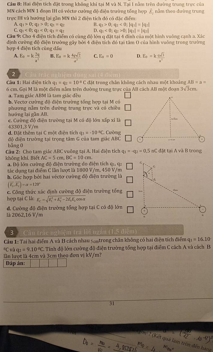 Hai điện tích đặt trong không khí tại M và N. Tại I nằm trên đường trung trực của
MN cách MN 1 đoạn IH có véctơ cường độ điện trường tổng hợp vector E_I nằm theo dường trung
trực IH và hướng lại gần MN thì 2 điện tích đó có đặc điểm:
A. q_1>0;q_2>0;q_1=q_2 B. q_1>0;q_2<0;|q_1|=|q_2|
C. q_1<0;q_2<0;q_1=q_2 D. q_1<0;q_2>0;|q_1|=|q_2|
Câu 9: Cho 4 điện tích điểm có cùng độ lớn q đặt tại 4 đỉnh của một hình vuông cạnh a. Xác
định cường độ điện trường gây bởi 4 điện tích đó tại tâm O của hình vuông trong trường
hợp 4 điện tích cùng dấu
A. E_0=k 2q/a^2  B. E_0=k 4qsqrt(2)/a^2  C. E_0=0 D. E_0=k qsqrt(3)/a^2 
2
(4 điệm
Câu 1: Hai điện tích q_1=q_2=10^(-8)C đặt trong chân không cách nhau một khoảng AB=a=
6 cm. Gọi M là một điểm nằm trên đường trung trực của AB cách AB một đoạn 3sqrt(3)cm.
a. Tam giác ABM là tam giác đều
b. Vectơ cường độ điện trường tổng hợp tại M có
phương nằm trên đường trung trực và có chiều
hướng lại gần AB.
c. Cường độ điện trường tại M có độ lớn xấp xỉ là
43301,3 V/m
d. Đặt thêm tại C một điện tích q_3=-10^(-8)C :. Cường
độ điện trường tại trọng tâm G của tam giác ABC
bằng 0
Câu 2: Cho tam giác ABC vuông tại A. Hai điện tích q_1=-q_2=0,5nC đặt tại A và B trong
không khí. Biết AC=5cm,BC=10cm.
a. Độ lớn cường độ điện trường do điện tích q1, q2 
tác dụng tại điểm C lần lượt là 1800 V/m, 450 V/m
b. Góc hợp bởi hai véctơ cường độ điện trường là
(vector E_1,vector E_2)=alpha =120°
c. Công thức xác định cường độ điện trường tổng 
hợp tại C là: E_c=sqrt (E_1)^2+E_2^(2-2E_1)E_2cos alpha 
d. Cường độ điện trường tổng hợp tại C có độ lớn
là 2062,16 V/m
3  Câu trắc nghiệm trá lời ngăn (1,5 điểm)
Câu 1: Tai hai điểm A và B cách nhau 5cmtrong chân không có hai điện tích điểm q_1=16.10^-
8C và q_2=9.10^(-8)C. Tính độ lớn cường độ điện trường tổng hợp tại điểm C cách A và cách B
lần lượt là 4cm và 3cm theo đơn vị kV/m?
Đáp án:
31
đòn đến hàng