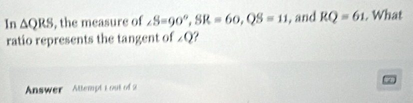 In △ QRS , the measure of ∠ S=90°, SR=60, QS=11 , and RQ=61. What 
ratio represents the tangent of ∠ Q I 
Answer Attempt 1 out of 2