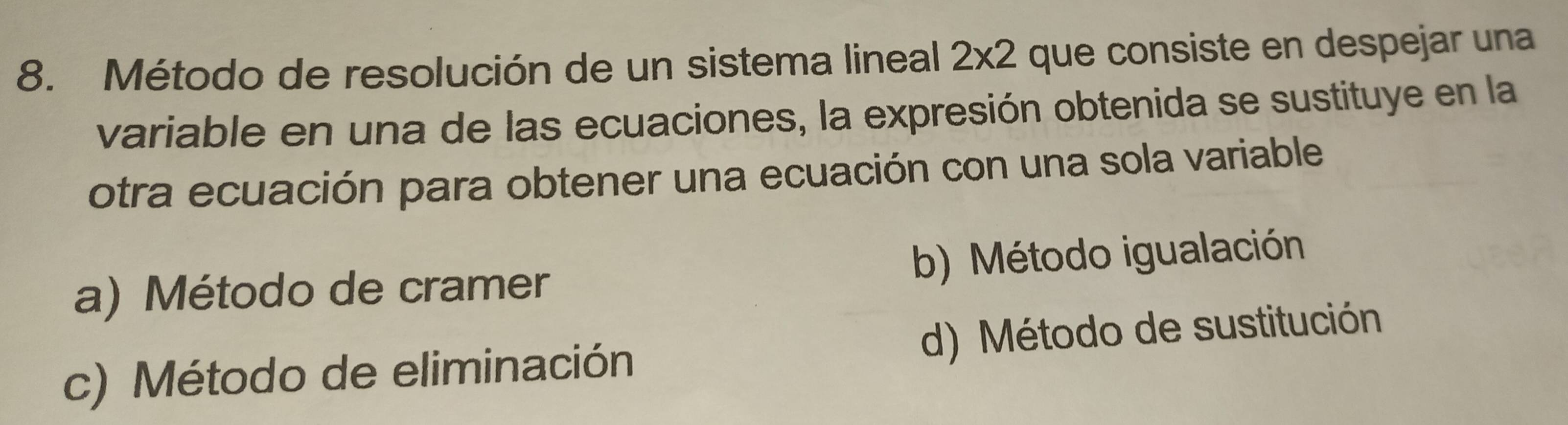 Método de resolución de un sistema lineal 2* 2 que consiste en despejar una
variable en una de las ecuaciones, la expresión obtenida se sustituye en la
otra ecuación para obtener una ecuación con una sola variable
a) Método de cramer b) Método igualación
c) Método de eliminación d) Método de sustitución