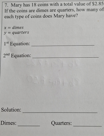 Mary has 18 coins with a total value of $2.85
If the coins are dimes are quarters, how many of 
each type of coins does Mary have?
x= dimes
y= quarters
1^(st) Equation:_
2^(nd) Equation:_ 
_ 
Solution: 
Dimes: _Quarters:_