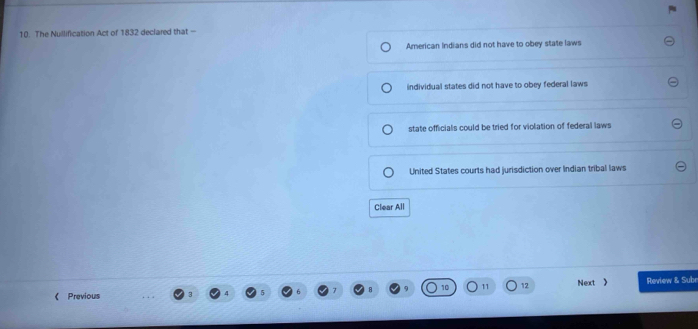 The Nullification Act of 1832 declared that -
American Indians did not have to obey state laws
individual states did not have to obey federal laws
state officials could be tried for violation of federal laws
United States courts had jurisdiction over Indian tribal laws
Clear All
12
《 Previous Next 》 Review & Subr
