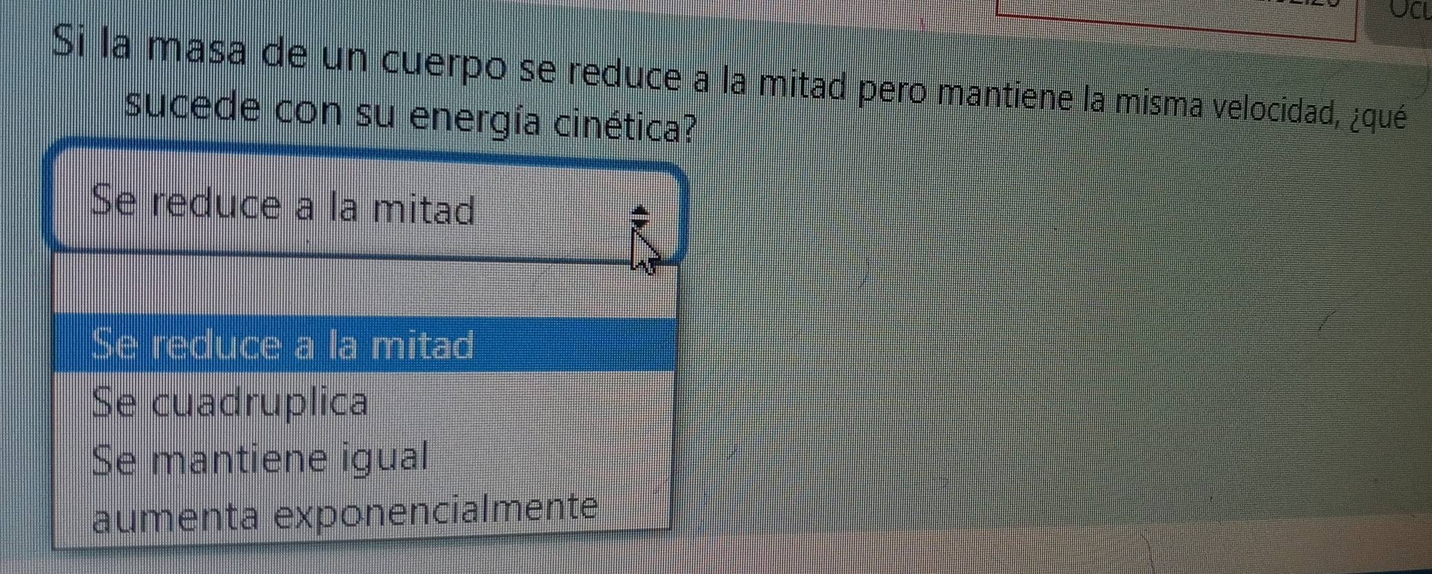 UCL
Si la masa de un cuerpo se reduce a la mitad pero mantiene la misma velocidad, ¿qué
sucede con su energía cinética?
Se reduce a la mitad
Se reduce a la mitad
Se cuadruplica
Se mantiene igual
aumenta exponencialmente