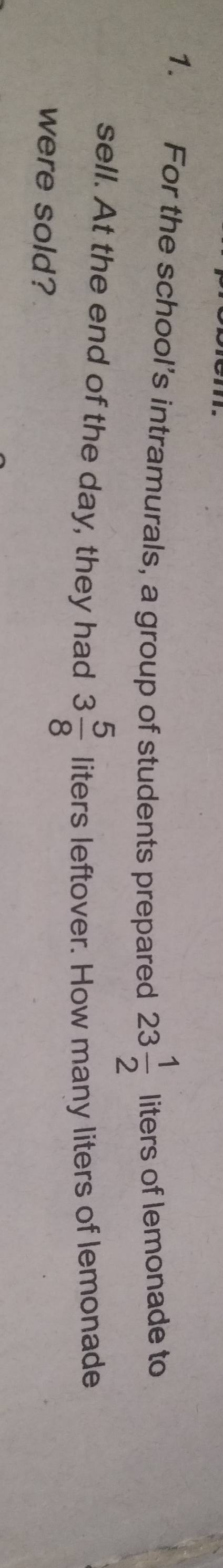 For the school’s intramurals, a group of students prepared 23 1/2  liters of lemonade to 
sell. At the end of the day, they had 3 5/8  liters leftover. How many liters of lemonade 
were sold?