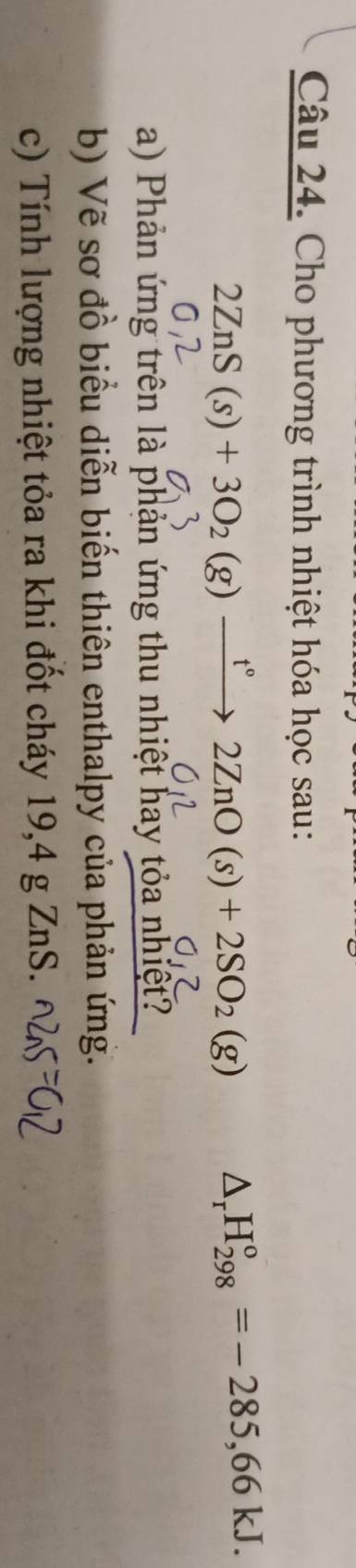 Cho phương trình nhiệt hóa học sau: 
2ZnS(s)+3O_2(g)xrightarrow t°2ZnO(s)+2SO_2(g) △ _rH_(298)°=-285,66kJ. 
a) Phản ứng trên là phản ứng thu nhiệt hay tỏa nhiệt? 
b) Vẽ sơ đồ biểu diễn biến thiên enthalpy của phản ứng. 
c) Tính lượng nhiệt tỏa ra khi đốt cháy 19,4 g ZnS.