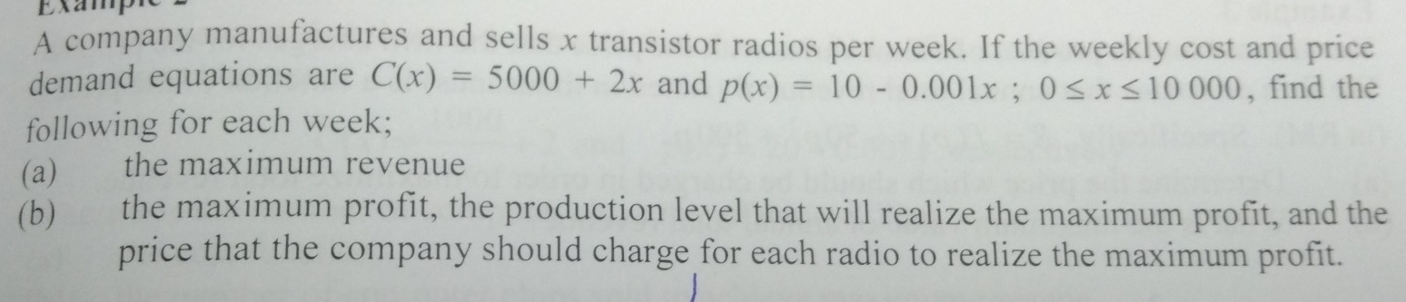 ExampR 
A company manufactures and sells x transistor radios per week. If the weekly cost and price 
demand equations are C(x)=5000+2x and p(x)=10-0.001x; 0≤ x≤ 10000 , find the 
following for each week; 
(a) the maximum revenue 
(b) the maximum profit, the production level that will realize the maximum profit, and the 
price that the company should charge for each radio to realize the maximum profit.